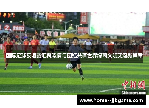 国际足球友谊赛汇聚激情与团结共谱世界绿茵文明交流新篇章 国际足球友谊赛汇聚激情与团结共谱世界绿茵文明交流新篇章