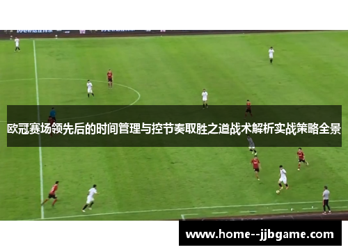 欧冠赛场领先后的时间管理与控节奏取胜之道战术解析实战策略全景 欧冠赛场领先后的时间管理与控节奏取胜之道战术解析实战策略全景