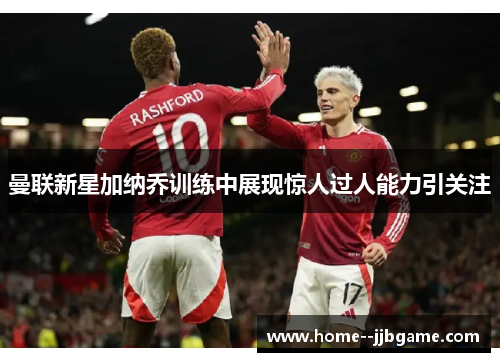 曼联新星加纳乔训练中展现惊人过人能力引关注