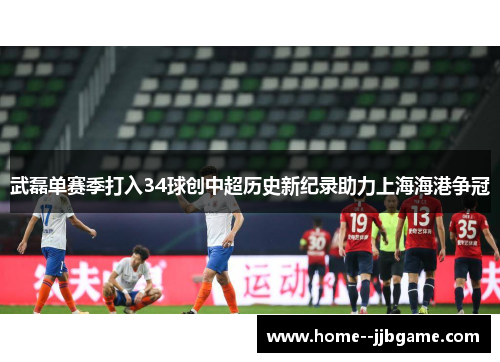 武磊单赛季打入34球创中超历史新纪录助力上海海港争冠