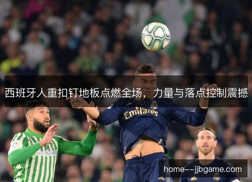 西班牙人重扣钉地板点燃全场，力量与落点控制震撼